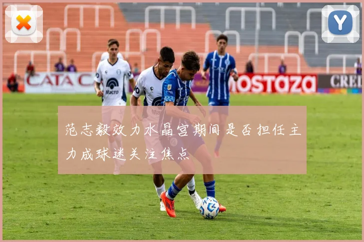范志毅效力水晶宫期间是否担任主力成球迷关注焦点